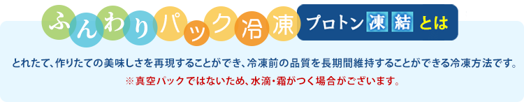 プロトン凍結は、細胞をできるだけ壊さない特殊冷凍技術を採用しています。解凍時のドリップが少なく、できたての美味しさを味わえます。